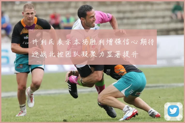 许利民表示本场胜利增强信心期待迎战北控团队凝聚力显著提升