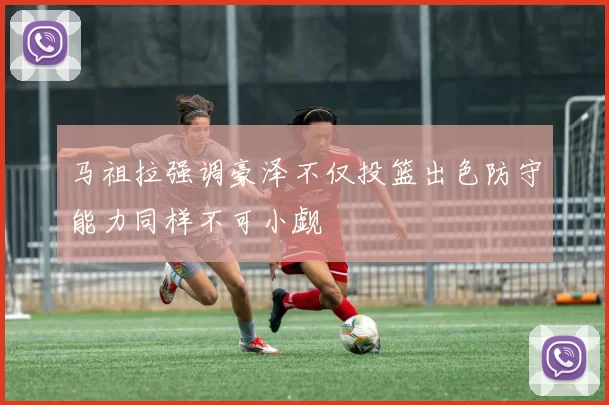 马祖拉强调豪泽不仅投篮出色防守能力同样不可小觑