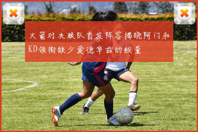 火箭对决狼队首发阵容揭晓阿门和KD领衔缺少爱德华兹的较量