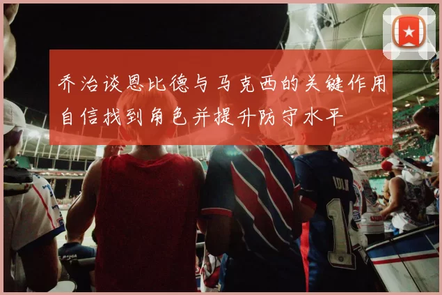 乔治谈恩比德与马克西的关键作用自信找到角色并提升防守水平